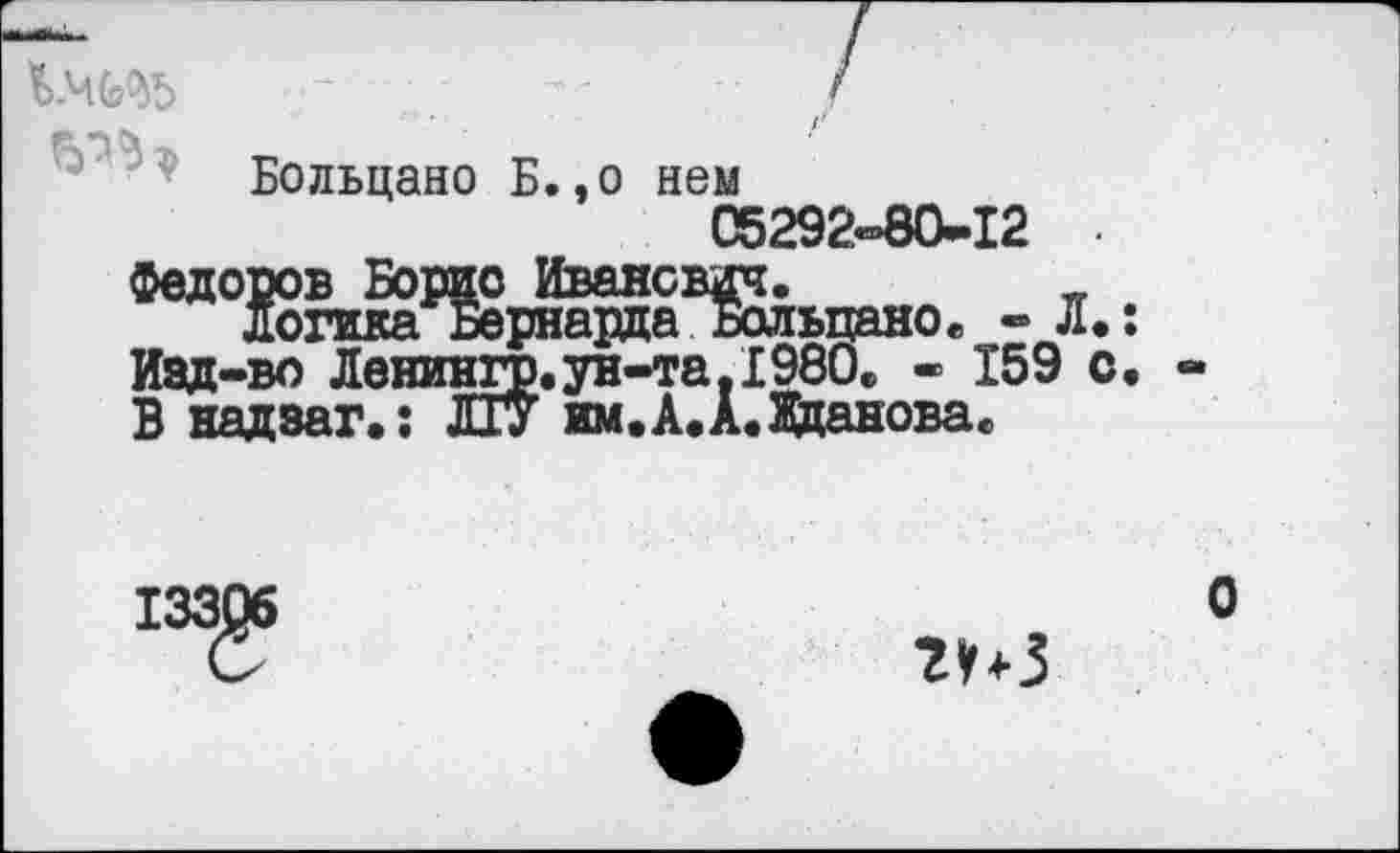 ﻿
Больцано Б.,о нем
05292-80-12
Федоров Борис Иванович.	_
логикаБернарда Больцаное - л.:
Иад-во Ленингр.ун-та.1980«, - 159 с.
В надзаг.; ЛГУ им.А.А.Жданова«